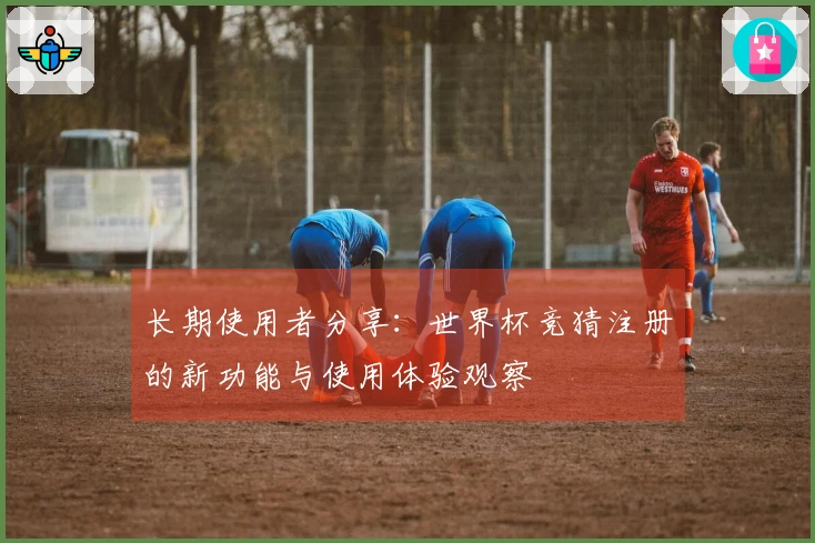 长期使用者分享：世界杯竞猜注册的新功能与使用体验观察