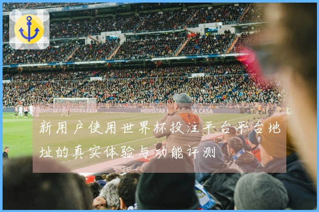 新用户使用世界杯投注平台平台地址的真实体验与功能评测